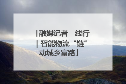 融媒记者一线行｜智能物流“链”动城乡富路