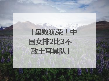 虽败犹荣！中国女排2比3不敌土耳其队