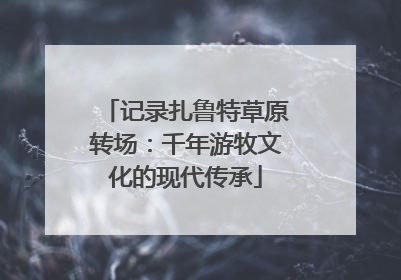 记录扎鲁特草原转场：千年游牧文化的现代传承