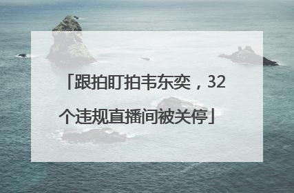 跟拍盯拍韦东奕，32个违规直播间被关停