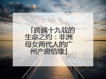 跨越十九载的生命之约：非洲母女两代人的广州产房情缘