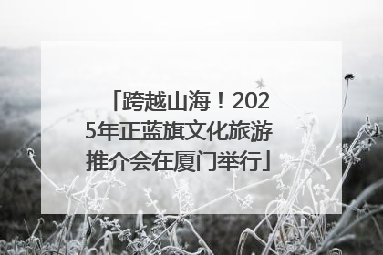 跨越山海！2025年正蓝旗文化旅游推介会在厦门举行