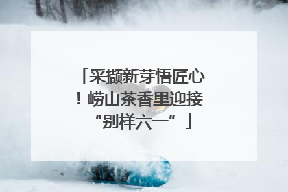 采撷新芽悟匠心！崂山茶香里迎接“别样六一”