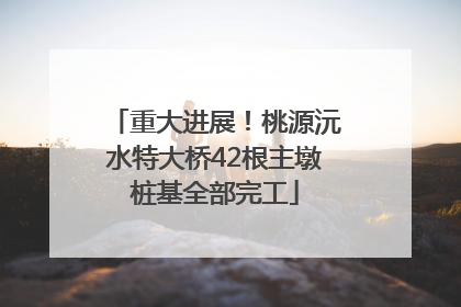 重大进展！桃源沅水特大桥42根主墩桩基全部完工