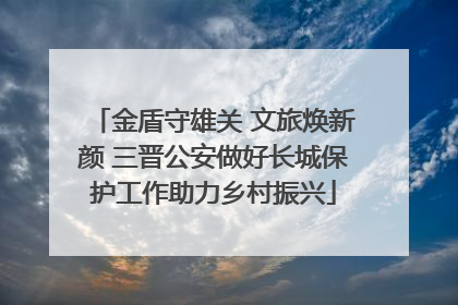 金盾守雄关 文旅焕新颜 三晋公安做好长城保护工作助力乡村振兴