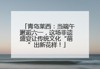 青岛莱西：当端午邂逅六一，这场非遗盛宴让传统文化“萌”出新花样！
