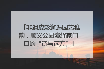 非遗皮影邂逅园艺雅韵，顺义公园演绎家门口的“诗与远方”
