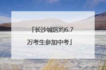长沙城区约6.7万考生参加中考