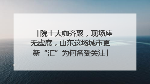 院士大咖齐聚，现场座无虚席，山东这场城市更新“汇”为何备受关注