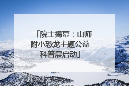 院士揭幕：山师附小恐龙主题公益科普展启动