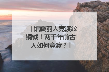 馆藏羽人竞渡纹铜钺！两千年前古人如何竞渡？