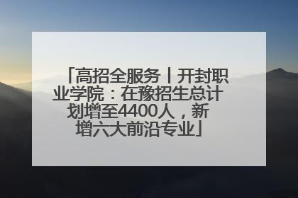 高招全服务丨开封职业学院：在豫招生总计划增至4400人，新增六大前沿专业