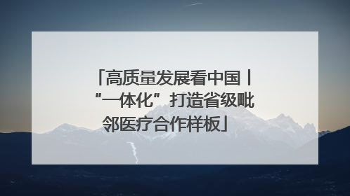高质量发展看中国丨“一体化”打造省级毗邻医疗合作样板