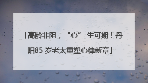 高龄非阻，“心” 生可期！丹阳85 岁老太重塑心律新章