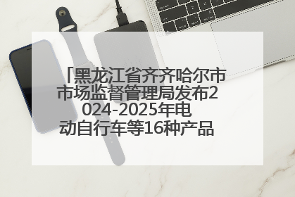 黑龙江省齐齐哈尔市市场监督管理局发布2024-2025年电动自行车等16种产品质量监督抽查情况