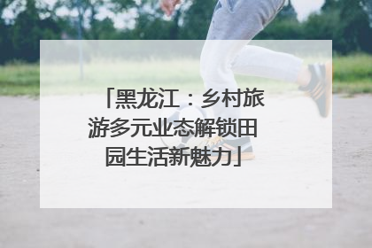 黑龙江：乡村旅游多元业态解锁田园生活新魅力