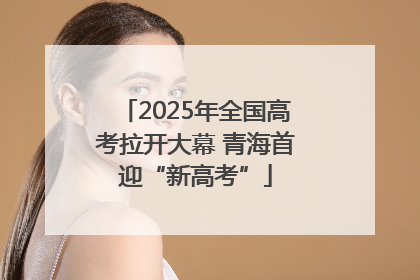 2025年全国高考拉开大幕 青海首迎“新高考”