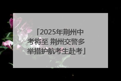 2025年荆州中考将至 荆州交警多举措护航考生赴考