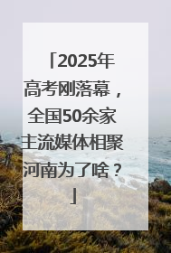 2025年高考刚落幕，全国50余家主流媒体相聚河南为了啥？