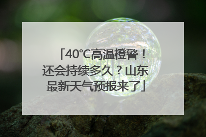 40℃高温橙警！还会持续多久？山东最新天气预报来了