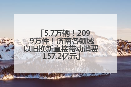 5.7万辆！209.9万件！济南各领域以旧换新直接带动消费157.2亿元
