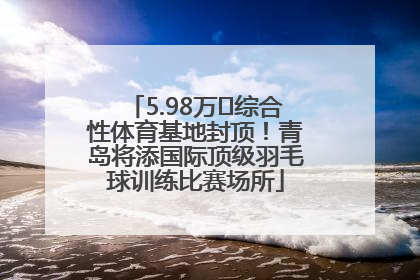 5.98万㎡综合性体育基地封顶！青岛将添国际顶级羽毛球训练比赛场所