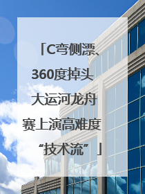 C弯侧漂、360度掉头 大运河龙舟赛上演高难度“技术流”