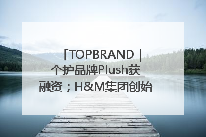 TOPBRAND｜个护品牌Plush获融资；H&M集团创始家族收购股权；滴滴重返巴西外卖市场；香奈儿推出循环材料中心