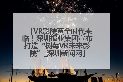VR影院黄金时代来临！深圳报业集团宣布打造“树莓VR未来影院”_深圳新闻网